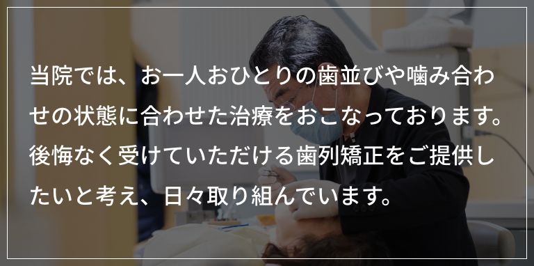 当院では、お一人おひとりの歯並びや噛み合わせの状態に合わせた治療をおこなっております。「安いから」という理由ではなく、後悔なく受けていただける歯列矯正をご提供したいと考え、取り組んでおります。